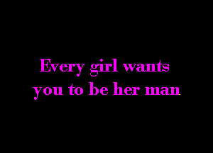 Every girl wants

you to be her man