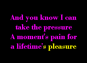 And you know I can
take the pressure

A moment's pain for
a lifeiime's pleasure