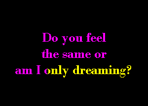 Do you feel
the same or
am I only dreaming?