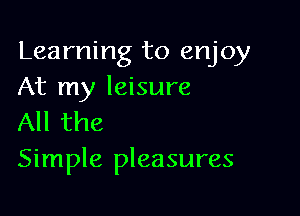 Learning to enjoy
At my leisure

All the
Simple pleasures