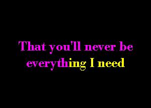 That you'll never be

everything I need