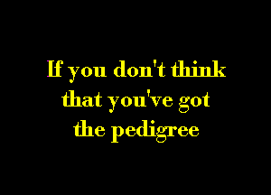 If you don't think

that you've got
the pedigree