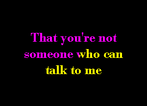 That you're not

someone Who can

talkto me