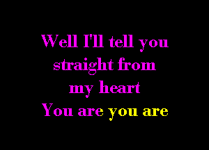Well I'll tell you
straight from

my heart
You are you are
