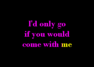 I'd only go

if you would

come with me