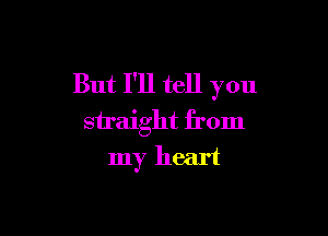 But I'll tell you

straight from
my heart