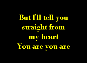 But I'll tell you
straight from

my heart
You are you are