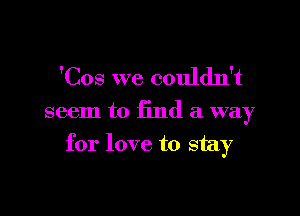 'Cos we couldn't

seem to find a way

for love to stay