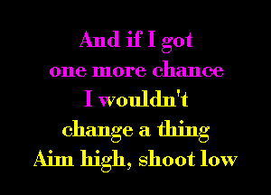 And if I got
one more chance
I wouldn't

change a thing
Aim high, shoot low