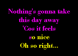 Nothing's gonna take
this day away
'Cos it feels
so nice

Oh so right... I