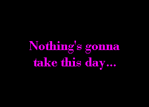 Nothing's gonna

take this day...
