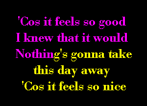 'Cos it feels so good
I knew that it would

Nothing's gonna take
this day away

'Cos it feels so nice