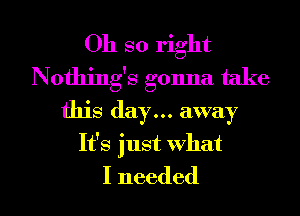 Oh so right
Nothing's gonna take
this day... away
It's just what

I needed I