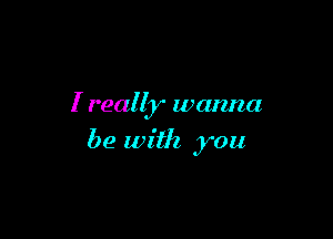 I really wanna

be with you