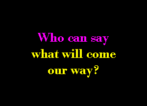 Who can say

what Will come

our way?