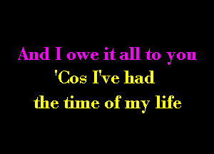 And I owe it all to you
'Cos I've had

the time of my life