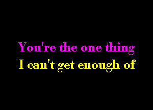 You're the one thing
I can't get enough of
