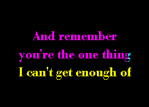 And remember
you're the one thing

I can't get enough of