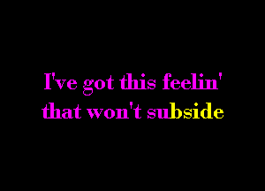 I've got this feeljn'

that won't subside