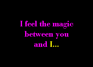 I feel the magic

between you

and I...
