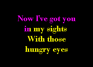 Now I've got you

in my sights
W ith those
hungry eyes