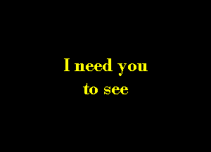 I need you

to see