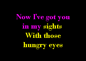 Now I've got you

in my sights
W ith those
hungry eyes