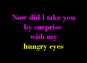 Now did I take you
by surprise

With my
hungry eyes