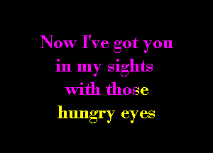 Now I've got you

in my sights
with those
hungry eyes