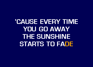 'CAUSE EVERY TIME
YOU GO AWAY
THE SUNSHINE

STARTS T0 FADE

g