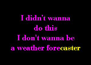 I didn't wanna
do this
I don't wanna be
a weather forecaster