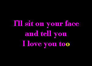 I'll sit on your face

and tell you
I love you too