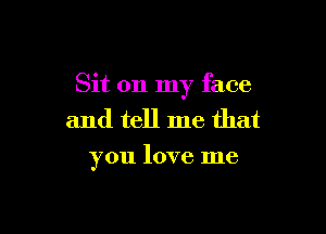 Sit on my face

and tell me that
you love me