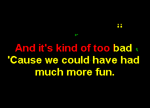 .-

And it's kind of too bad

'Cause we could-have had
much more fun.