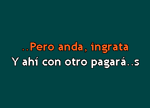 ..Pero anda, ingrata

Y ahi con otro pagara..s