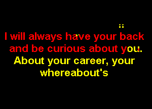 I will always have your back
and be curious about you.

About your career, your
whereabout's