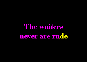 The waiters

never are rude