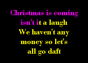 Christmas is coming
isn't it a laugh
We haven't any
money so let's

allgo daft