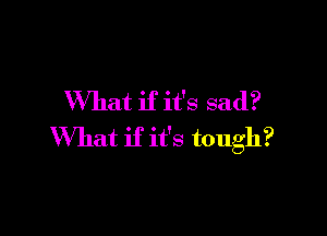 What if it's sad?

What if it's tough?