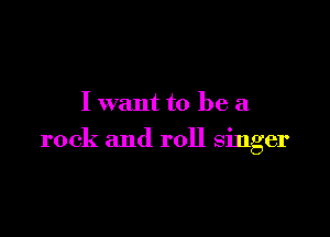 I want to be a

rock and roll singer