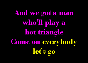 And we got a man
who'll play a
hot triangle

Come on everybody

let's go I