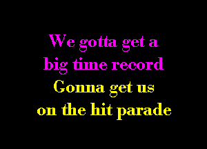 We gotta get a
big iime record
Gonna. get us

on the hit parade

g
