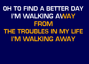 0H TO FIND A BETTER DAY
I'M WALKING AWAY

FROM
THE TROUBLES IN MY LIFE

I'M WALKING AWAY
