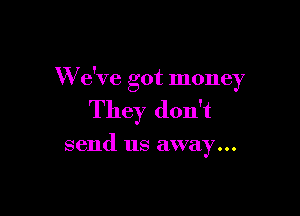 W e've got money

They don't

send us away...