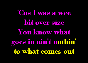 'Cos I was a wee
bit over size
You know what
goes in ain't nothin'

to what comes out I