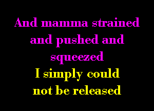 And mamma strained
and pushed and
squeezed
I simply could

not be released