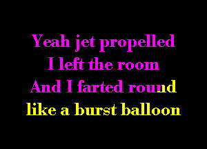 Yeah jet propelled
I left the room
And I farted round
like a burst balloon