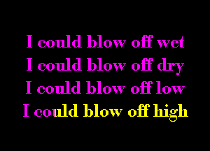 I could blow 0H wet
I could blow 0H dry
I could blow 0H low
I could blow 0H high