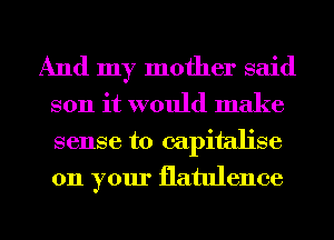 And my mother said
son it would make
sense to capitalise
on your flatulence