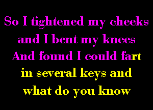 So I tightened my cheeks

and I bent my knees
And found I could fart

in several keys and

What do you know